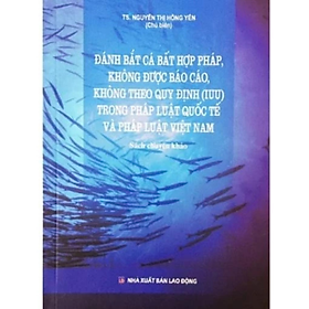 Sách - Đánh bắt cá bất hợp pháp, không được báo cáo, không theo quy định (IUU) trong pháp luật QT và PL VN - Nguyễn Thị Hồng Yến - NXB Lao động